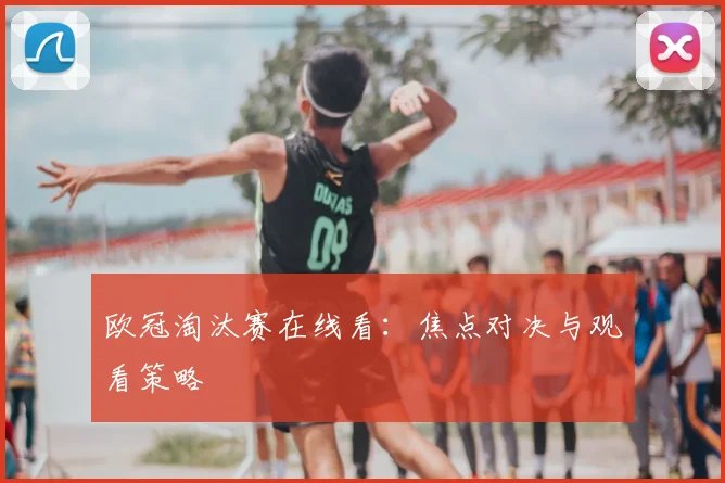 欧冠淘汰赛在线看：焦点对决与观看策略