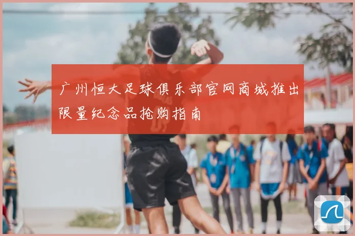 广州恒大足球俱乐部官网商城推出限量纪念品抢购指南