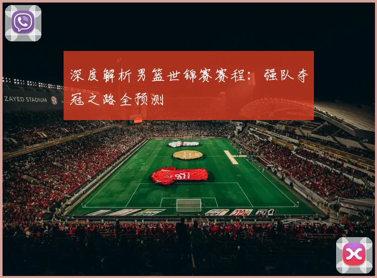 深度解析男篮世锦赛赛程：强队夺冠之路全预测