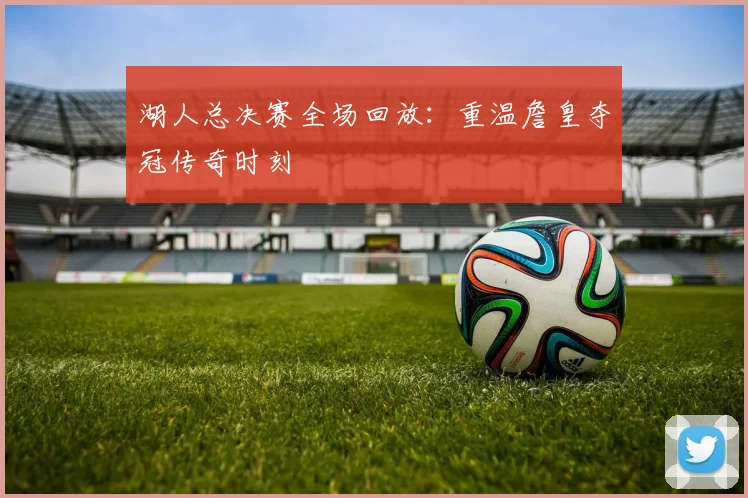 湖人总决赛全场回放：重温詹皇夺冠传奇时刻