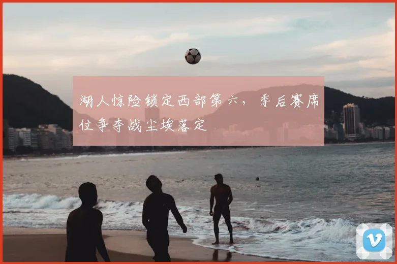 湖人惊险锁定西部第六，季后赛席位争夺战尘埃落定