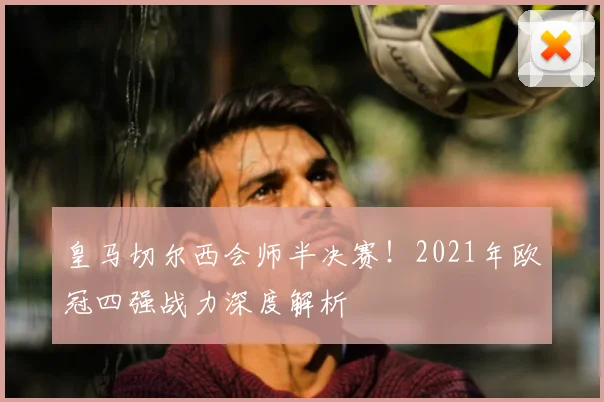 皇马切尔西会师半决赛！2021年欧冠四强战力深度解析