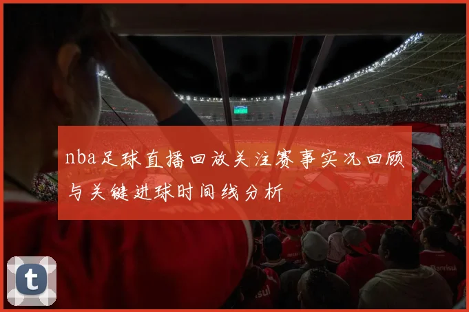 nba足球直播回放关注赛事实况回顾与关键进球时间线分析
