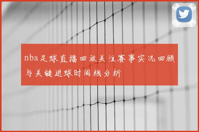 nba足球直播回放关注赛事实况回顾与关键进球时间线分析