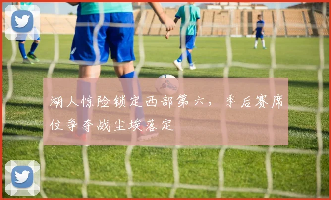 湖人惊险锁定西部第六，季后赛席位争夺战尘埃落定
