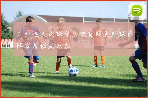 广州恒大足球俱乐部官网更新球员阵容与伤病动态