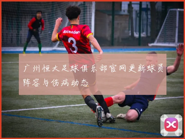 广州恒大足球俱乐部官网更新球员阵容与伤病动态