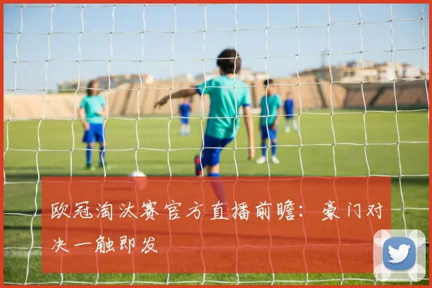 欧冠淘汰赛官方直播前瞻：豪门对决一触即发