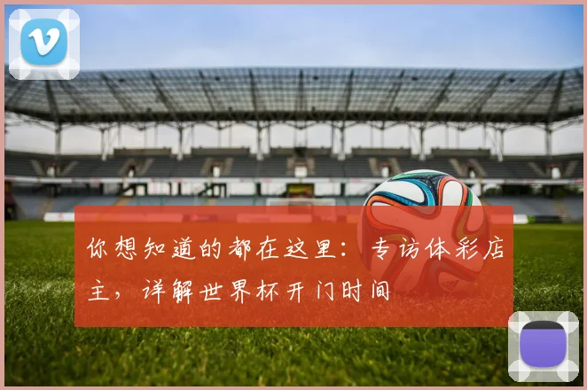 你想知道的都在这里:专访体彩店主,详解世界杯开门时间