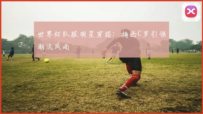 世界杯队服明星穿搭：梅西C罗引领潮流风尚