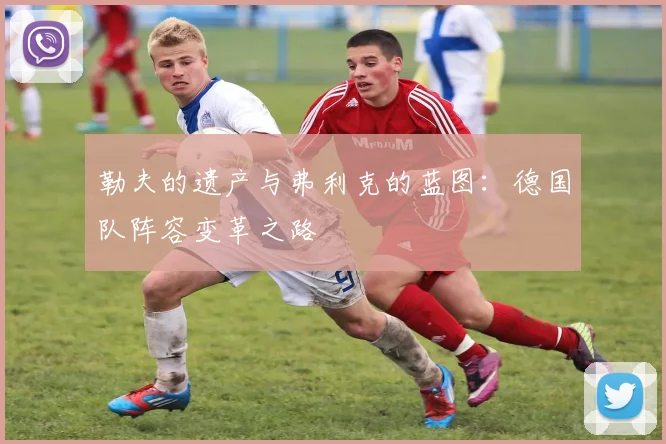 勒夫的遗产与弗利克的蓝图：德国队阵容变革之路