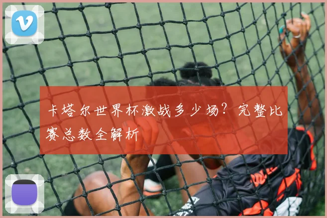 卡塔尔世界杯激战多少场？完整比赛总数全解析
