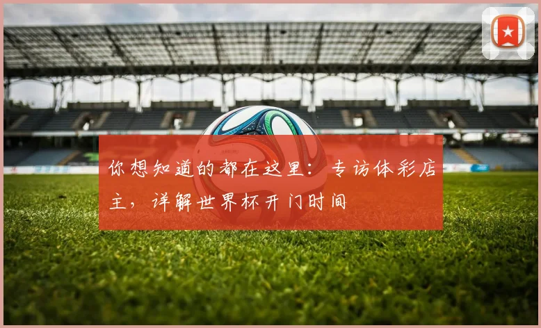 你想知道的都在这里：专访体彩店主，详解世界杯开门时间