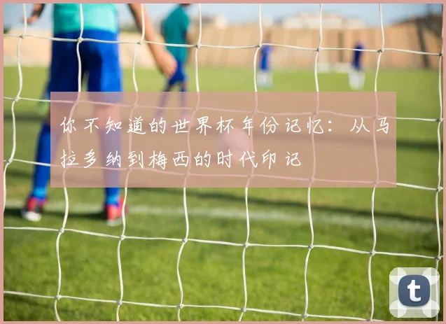 你不知道的世界杯年份记忆：从马拉多纳到梅西的时代印记