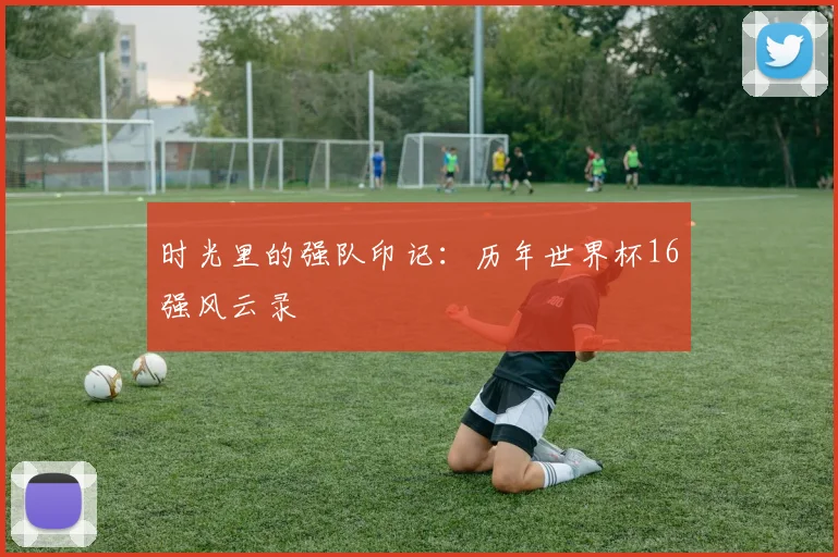 时光里的强队印记：历年世界杯16强风云录