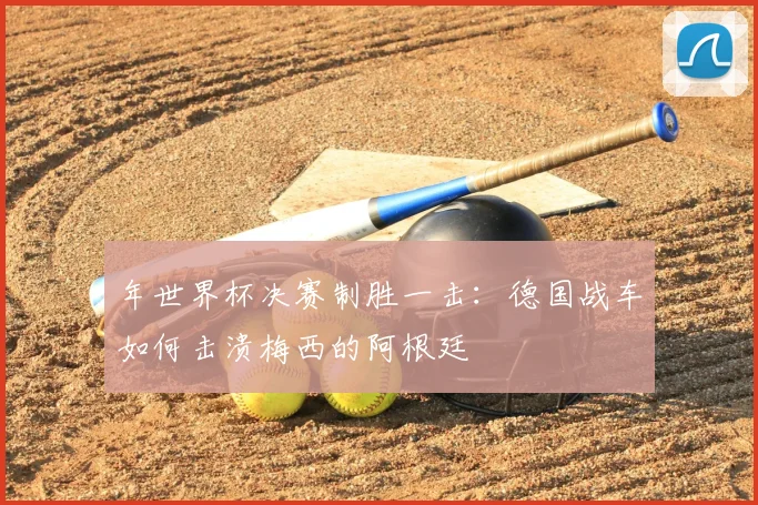 年世界杯决赛制胜一击：德国战车如何击溃梅西的阿根廷
