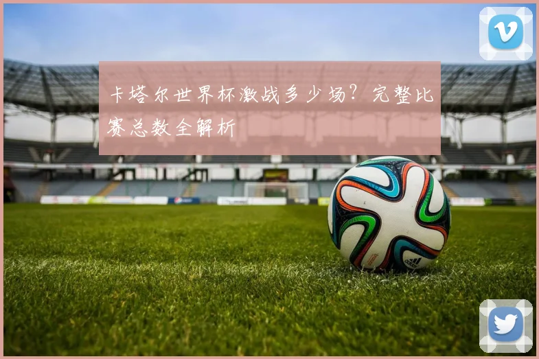 卡塔尔世界杯激战多少场？完整比赛总数全解析