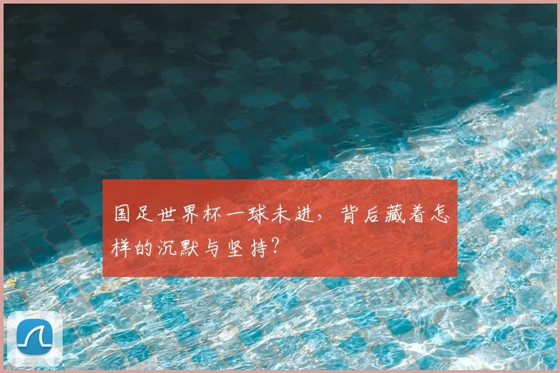 国足世界杯一球未进,背后藏着怎样的沉默与坚持?