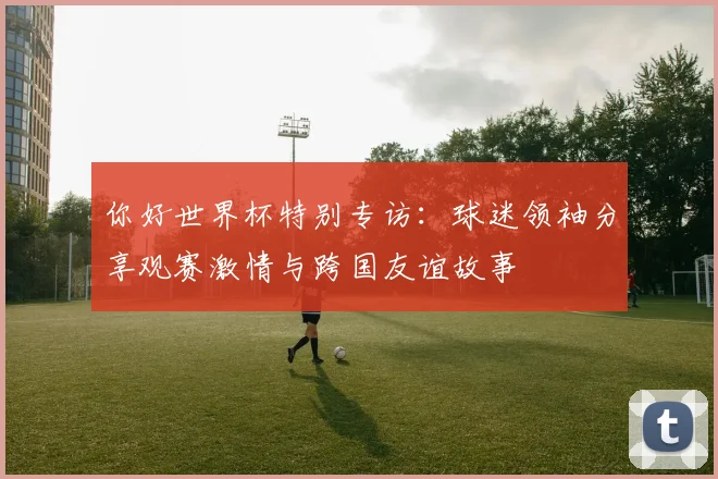 你好世界杯特别专访:球迷领袖分享观赛激情与跨国友谊故事
