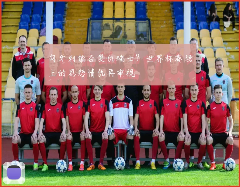 匈牙利能否复仇瑞士？世界杯赛场上的恩怨情仇再审视