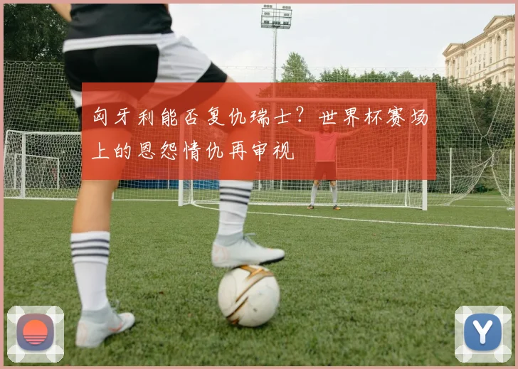 匈牙利能否复仇瑞士？世界杯赛场上的恩怨情仇再审视